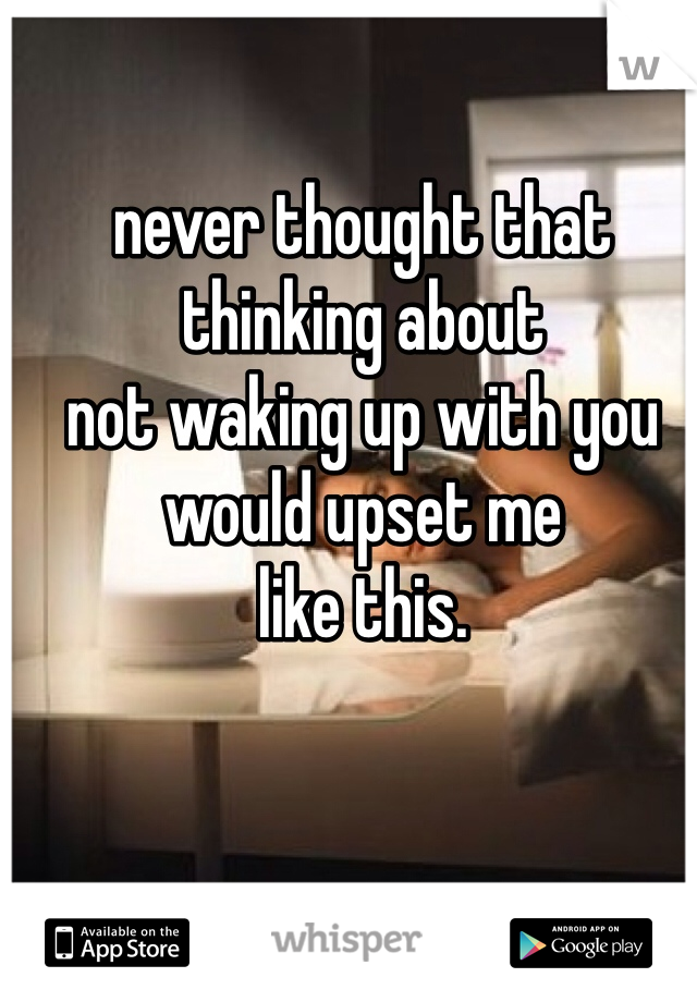 never thought that 
thinking about 
not waking up with you 
would upset me 
like this. 