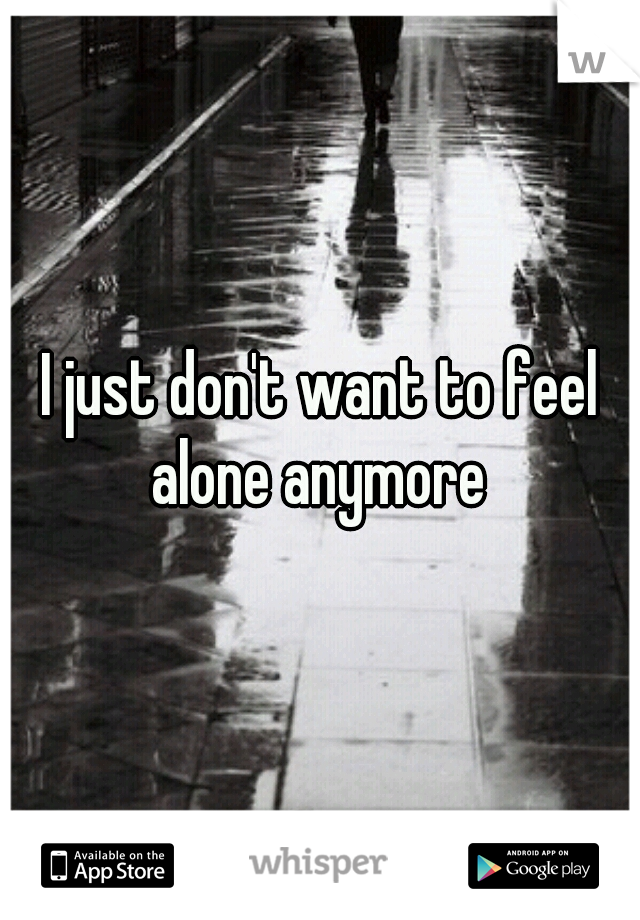 I just don't want to feel alone anymore 