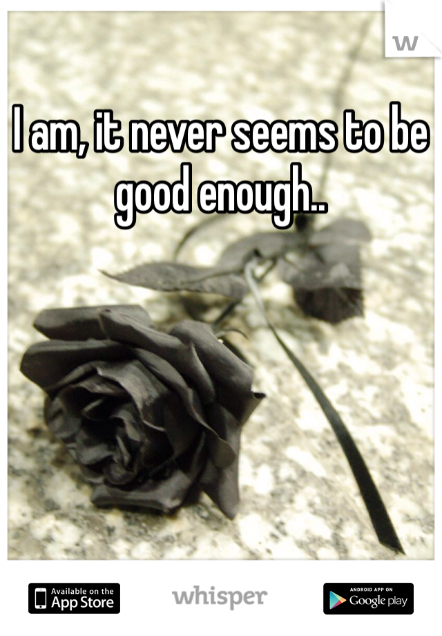 I am, it never seems to be good enough..