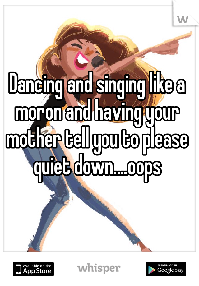 Dancing and singing like a moron and having your mother tell you to please quiet down....oops