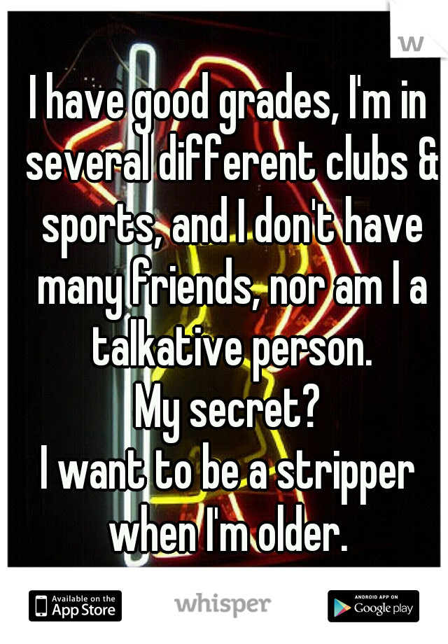 I have good grades, I'm in several different clubs & sports, and I don't have many friends, nor am I a talkative person.
My secret?
I want to be a stripper when I'm older. 