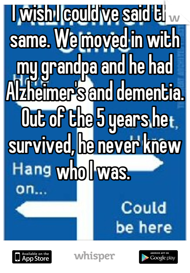 I wish I could've said the same. We moved in with my grandpa and he had Alzheimer's and dementia. Out of the 5 years he survived, he never knew who I was. 