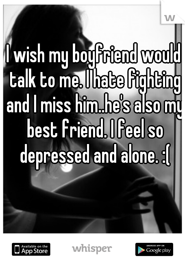 I wish my boyfriend would talk to me. I hate fighting and I miss him..he's also my best friend. I feel so depressed and alone. :(