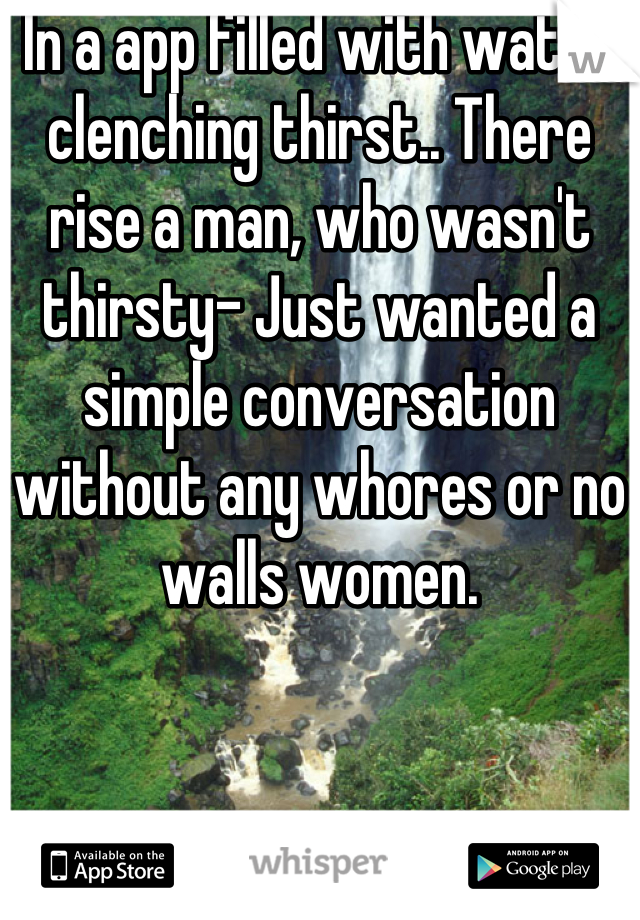 In a app filled with water clenching thirst.. There rise a man, who wasn't thirsty- Just wanted a simple conversation without any whores or no walls women.