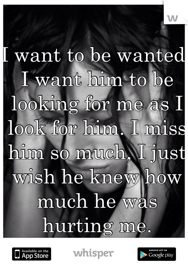 I want to be wanted. I want him to be looking for me as I look for him. I miss him so much, I just wish he knew how much he was hurting me. 