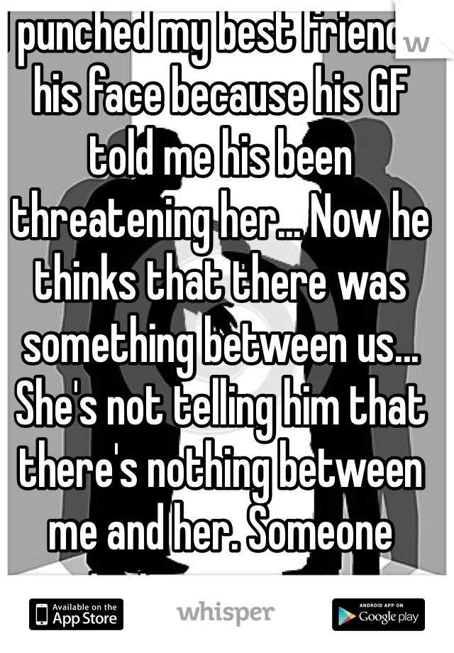 I punched my best friend in his face because his GF told me his been threatening her... Now he thinks that there was something between us... She's not telling him that there's nothing between me and her. Someone private message me please im so stuck