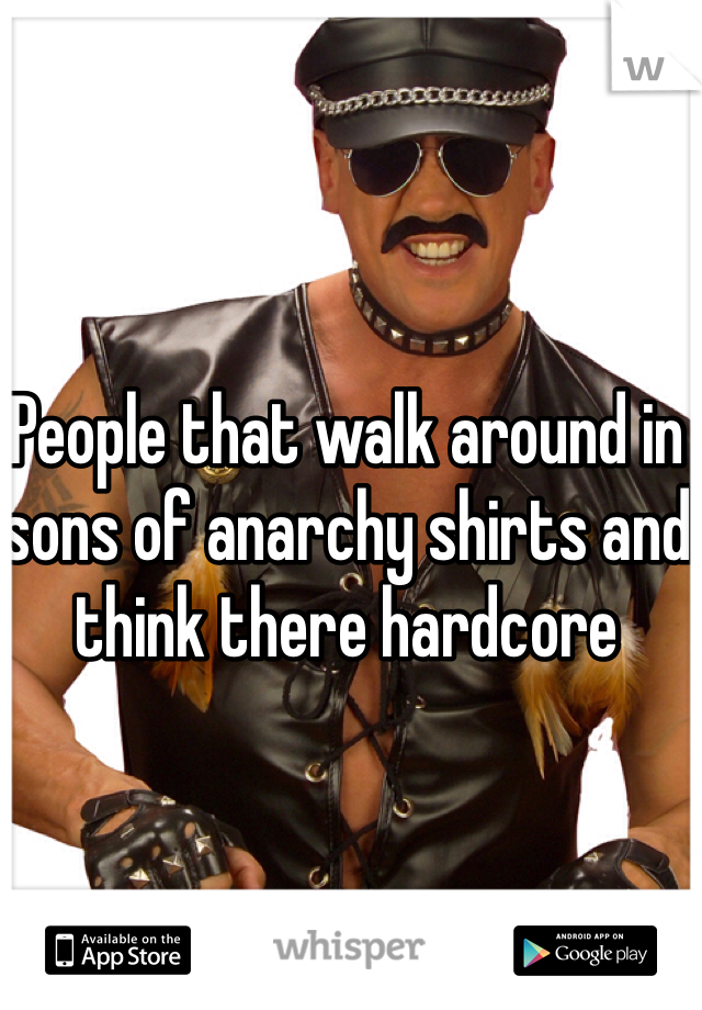 People that walk around in sons of anarchy shirts and think there hardcore 
