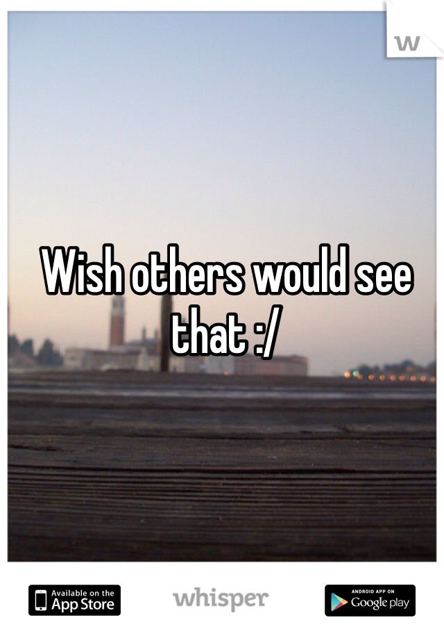 Wish others would see that :/