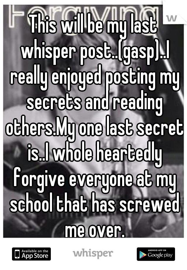 This will be my last whisper post..(gasp)..I really enjoyed posting my secrets and reading others.My one last secret is..I whole heartedly forgive everyone at my school that has screwed me over.