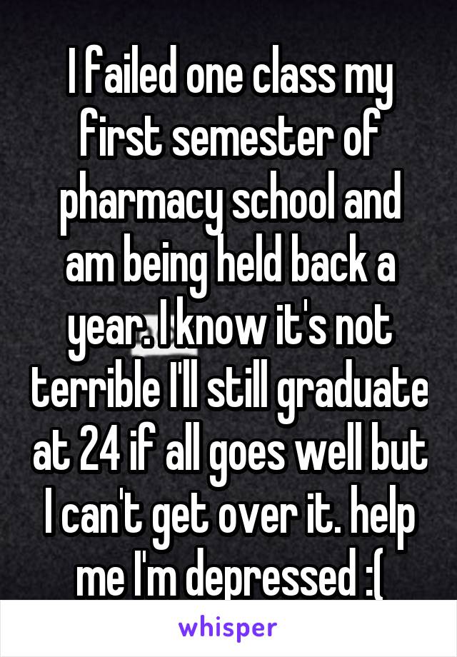 I failed one class my first semester of pharmacy school and am being held back a year. I know it's not terrible I'll still graduate at 24 if all goes well but I can't get over it. help me I'm depressed :(