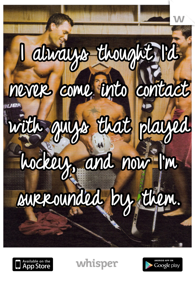 I always thought I'd never come into contact with guys that played hockey, and now I'm surrounded by them.