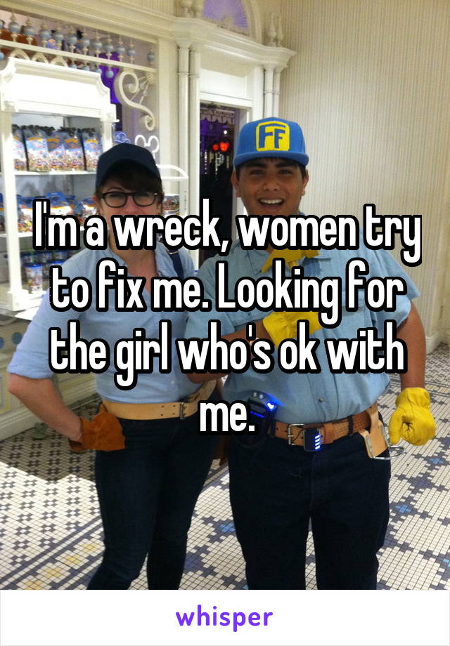 I'm a wreck, women try to fix me. Looking for the girl who's ok with me.
