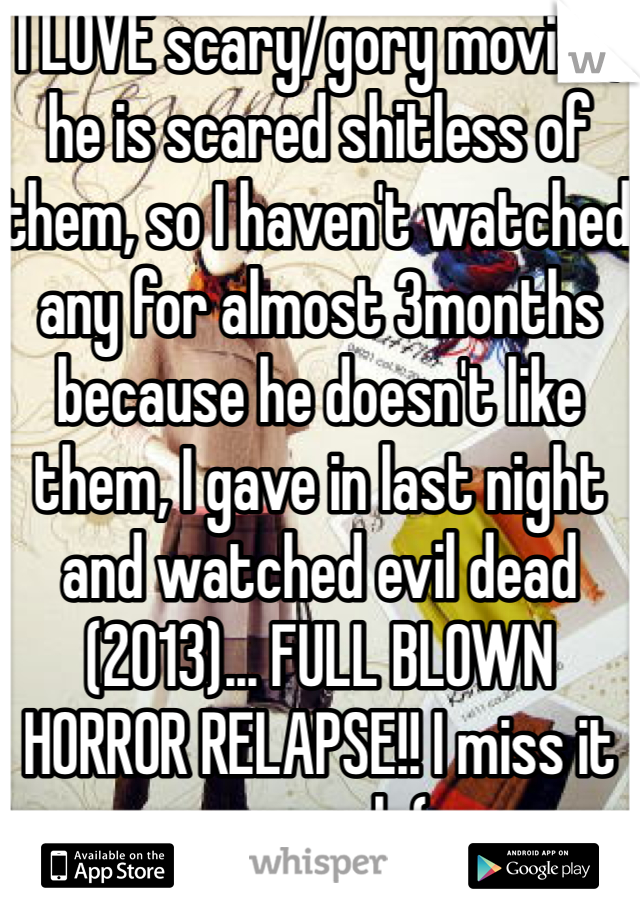 I LOVE scary/gory movies, he is scared shitless of them, so I haven't watched any for almost 3months because he doesn't like them, I gave in last night and watched evil dead (2013)... FULL BLOWN HORROR RELAPSE!! I miss it so much:(