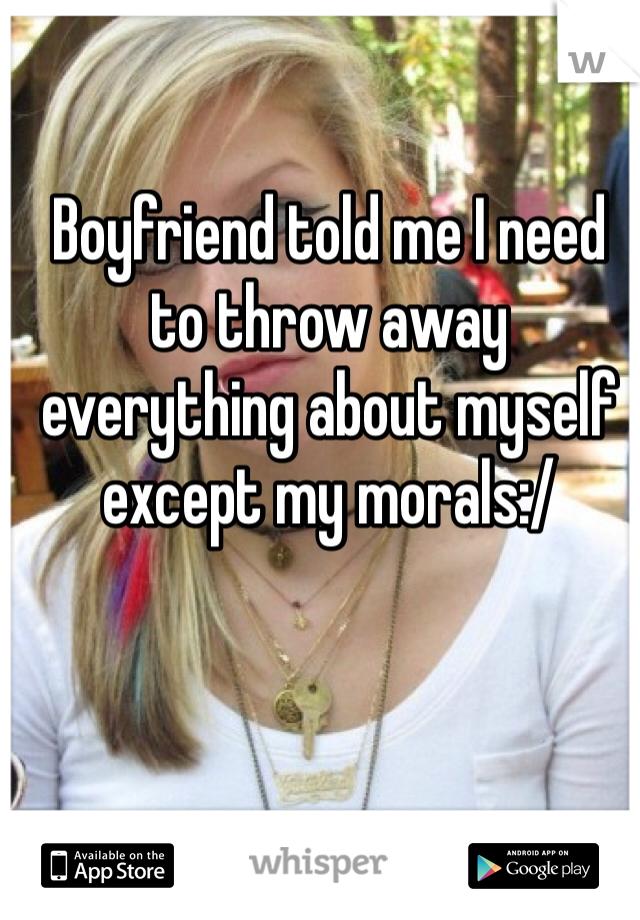 Boyfriend told me I need to throw away everything about myself except my morals:/