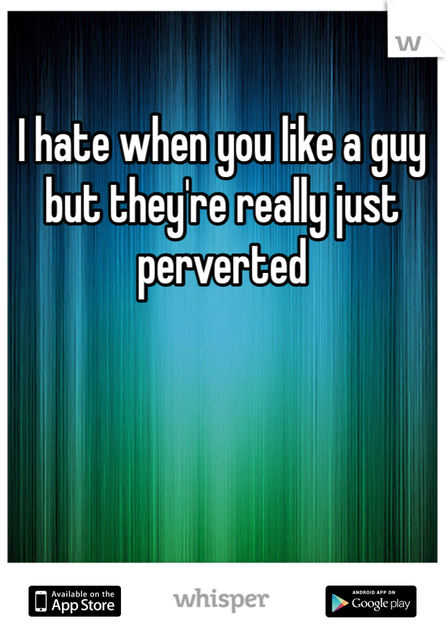 I hate when you like a guy but they're really just perverted 