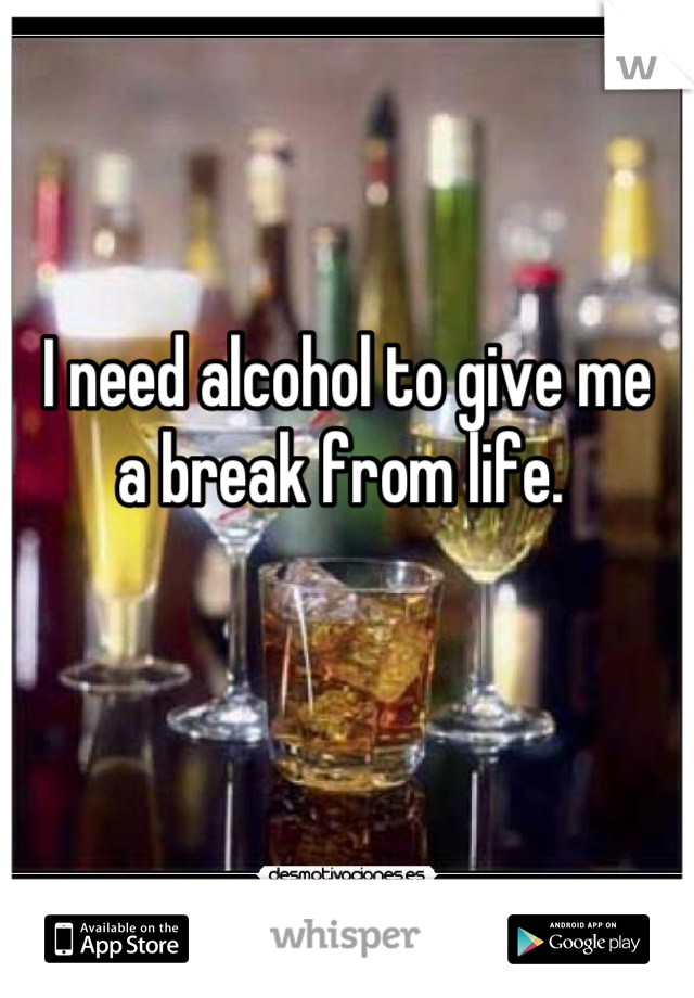 I need alcohol to give me 
a break from life. 