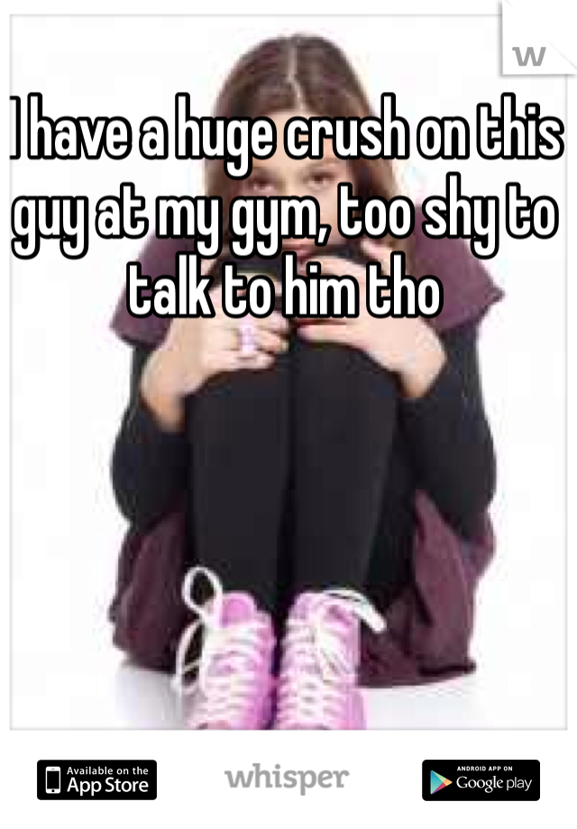 I have a huge crush on this guy at my gym, too shy to talk to him tho 