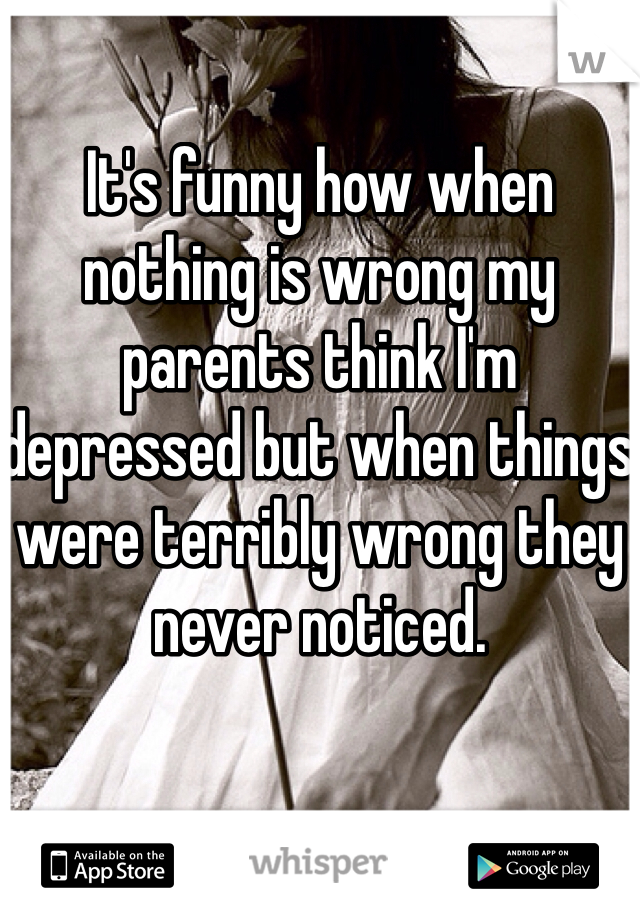 It's funny how when nothing is wrong my parents think I'm depressed but when things were terribly wrong they never noticed.