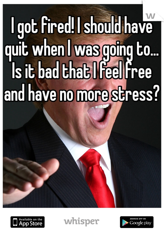 I got fired! I should have quit when I was going to... Is it bad that I feel free and have no more stress?