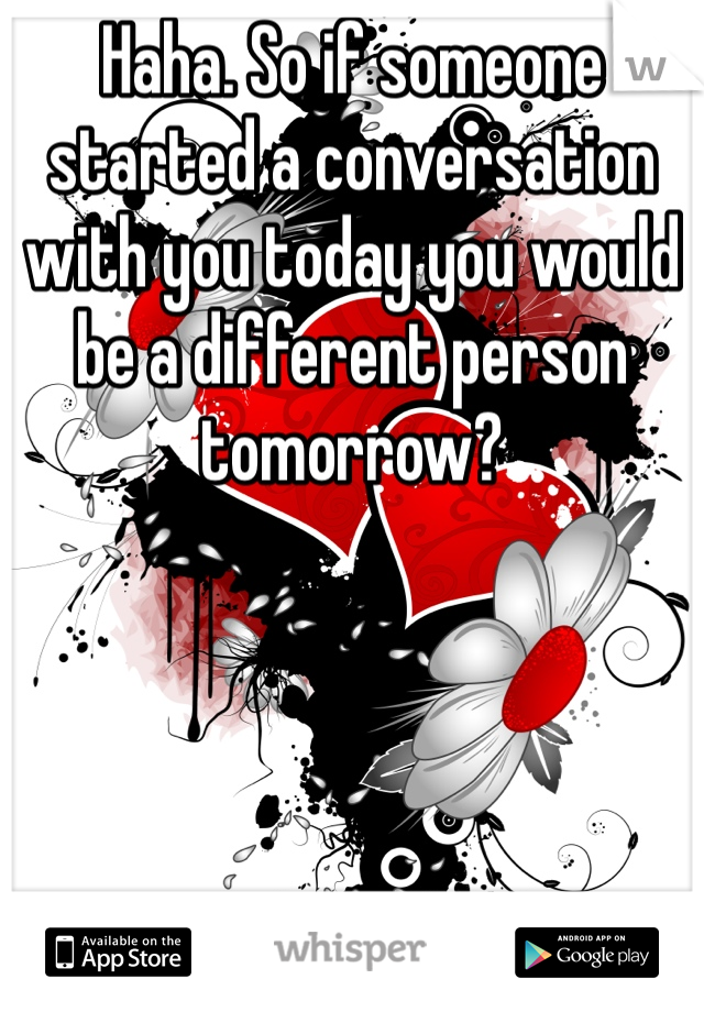 Haha. So if someone started a conversation with you today you would be a different person tomorrow?