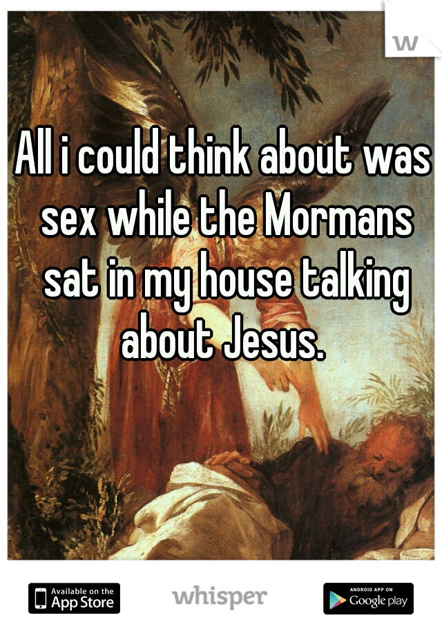 All i could think about was sex while the Mormans sat in my house talking about Jesus. 