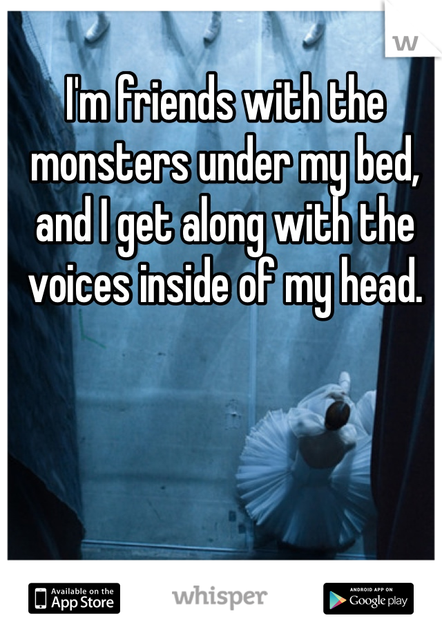 I'm friends with the monsters under my bed, and I get along with the voices inside of my head. 