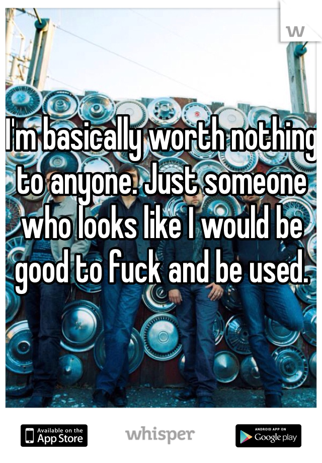 I'm basically worth nothing to anyone. Just someone who looks like I would be good to fuck and be used. 