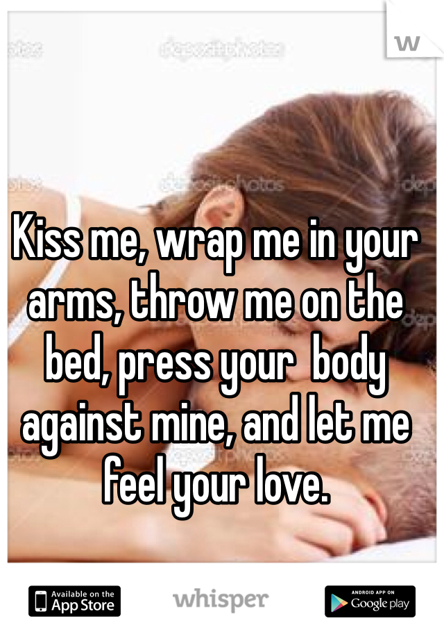 Kiss me, wrap me in your arms, throw me on the bed, press your  body against mine, and let me feel your love. 