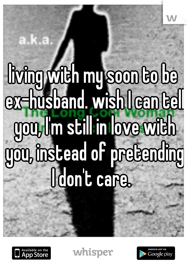 living with my soon to be ex-husband. wish I can tell you, I'm still in love with you, instead of pretending I don't care.  