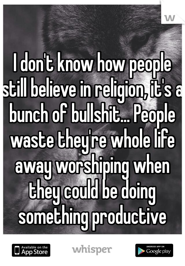 

I don't know how people still believe in religion, it's a bunch of bullshit... People waste they're whole life away worshiping when they could be doing something productive  