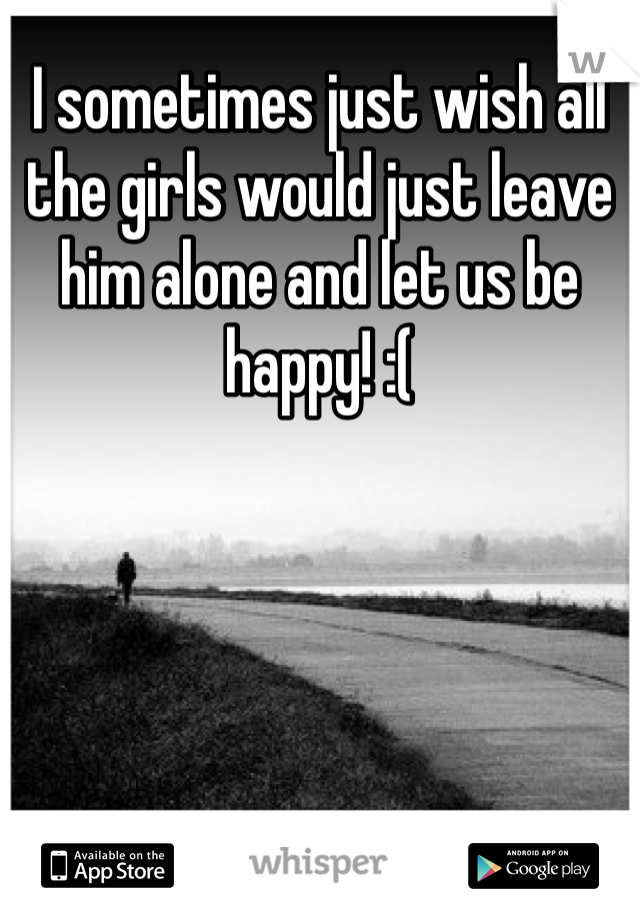 I sometimes just wish all the girls would just leave him alone and let us be happy! :( 