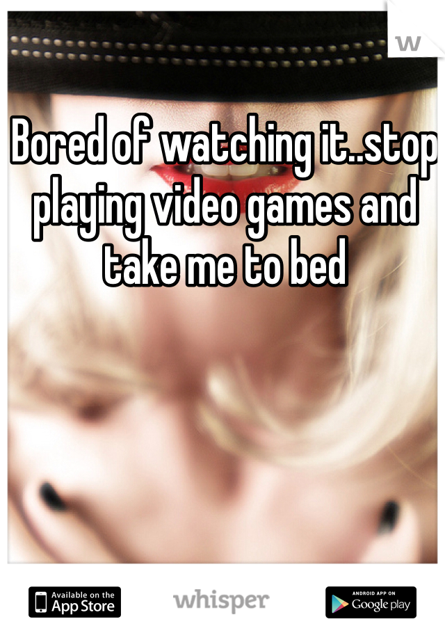 Bored of watching it..stop playing video games and take me to bed