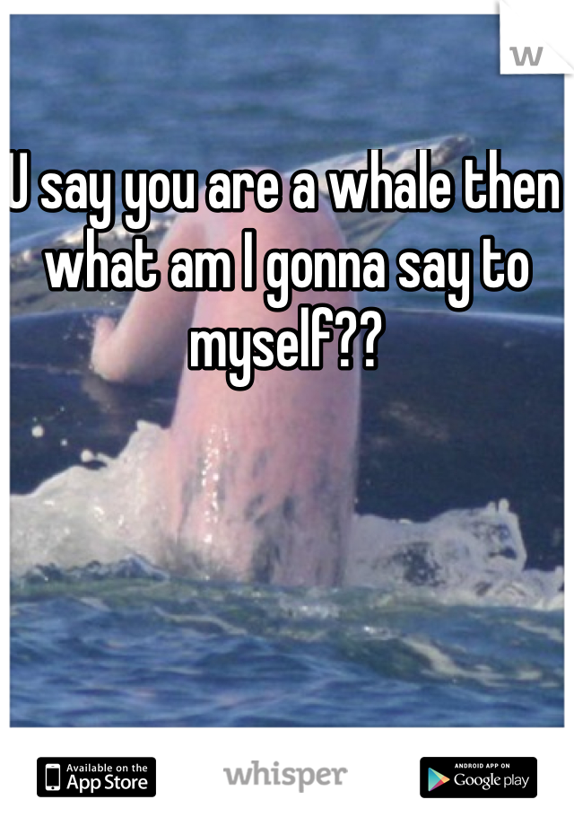 U say you are a whale then what am I gonna say to myself??