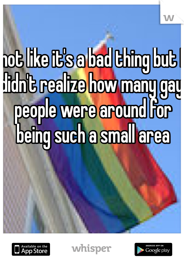 not like it's a bad thing but I didn't realize how many gay people were around for being such a small area 