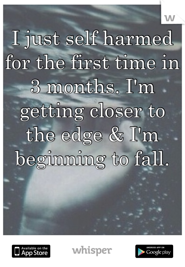 I just self harmed for the first time in 3 months. I'm getting closer to the edge & I'm beginning to fall.