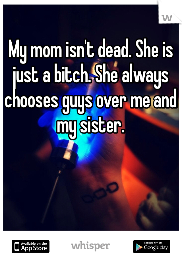 My mom isn't dead. She is just a bitch. She always chooses guys over me and my sister. 