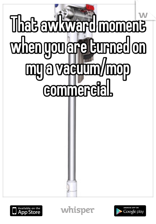 That awkward moment when you are turned on my a vacuum/mop commercial.