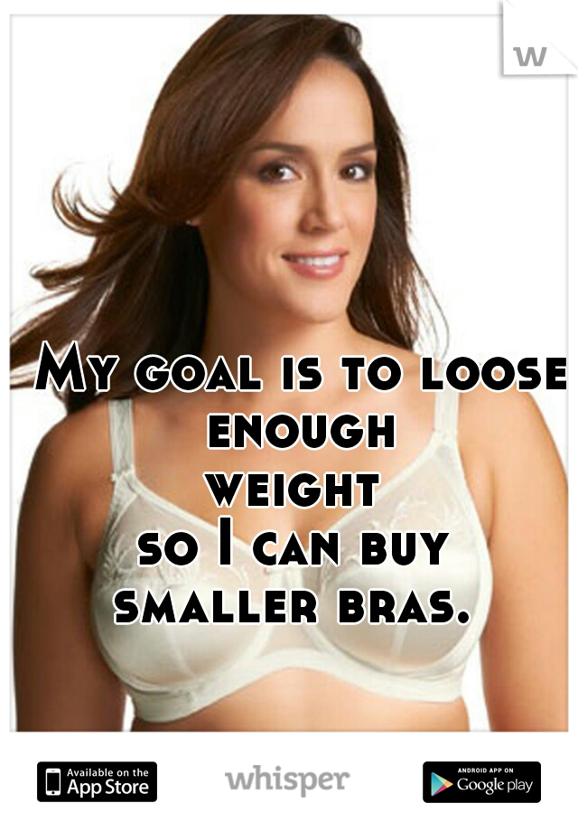 My goal is to loose enough 
weight 

so I can buy 
smaller bras. 