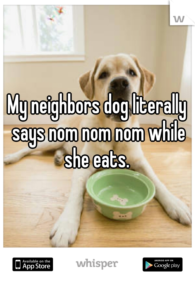 My neighbors dog literally says nom nom nom while she eats. 