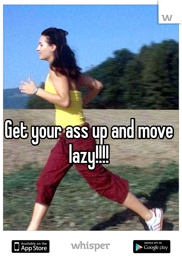 Get your ass up and move lazy!!!! 