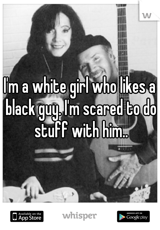 I'm a white girl who likes a black guy. I'm scared to do stuff with him..