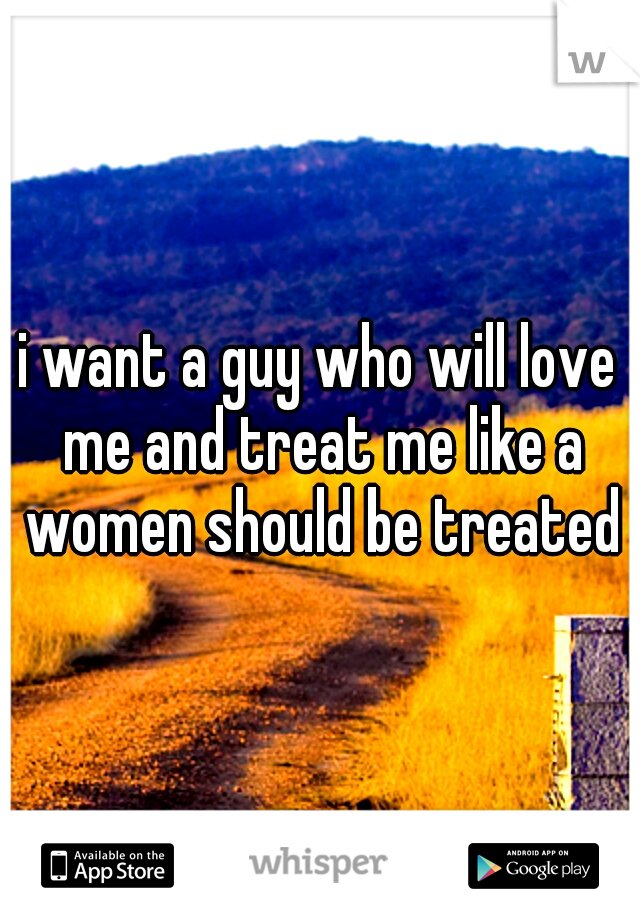 i want a guy who will love me and treat me like a women should be treated