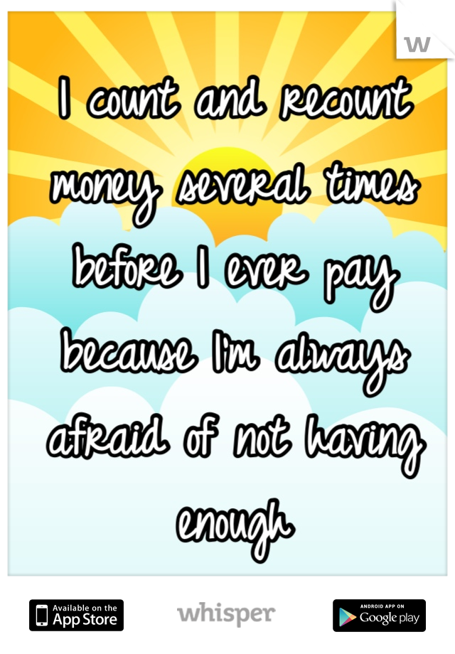 I count and recount money several times before I ever pay because I'm always afraid of not having enough