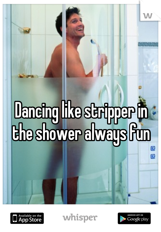 Dancing like stripper in the shower always fun