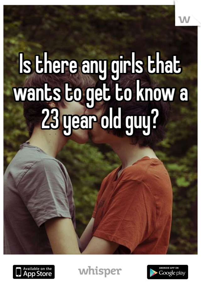 Is there any girls that wants to get to know a 23 year old guy?