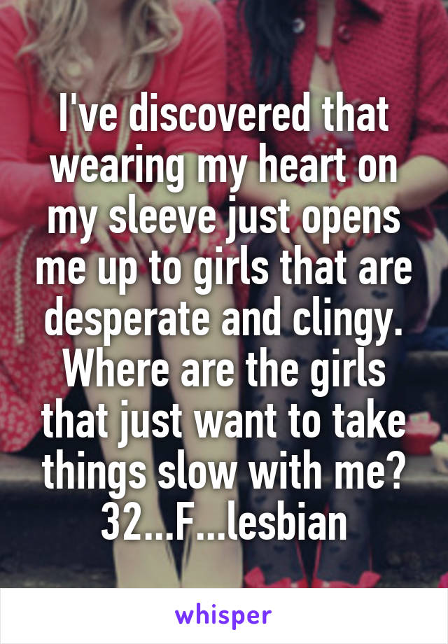 I've discovered that wearing my heart on my sleeve just opens me up to girls that are desperate and clingy. Where are the girls that just want to take things slow with me?
32...F...lesbian