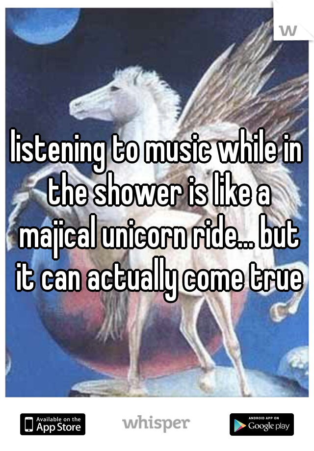 listening to music while in the shower is like a majical unicorn ride... but it can actually come true