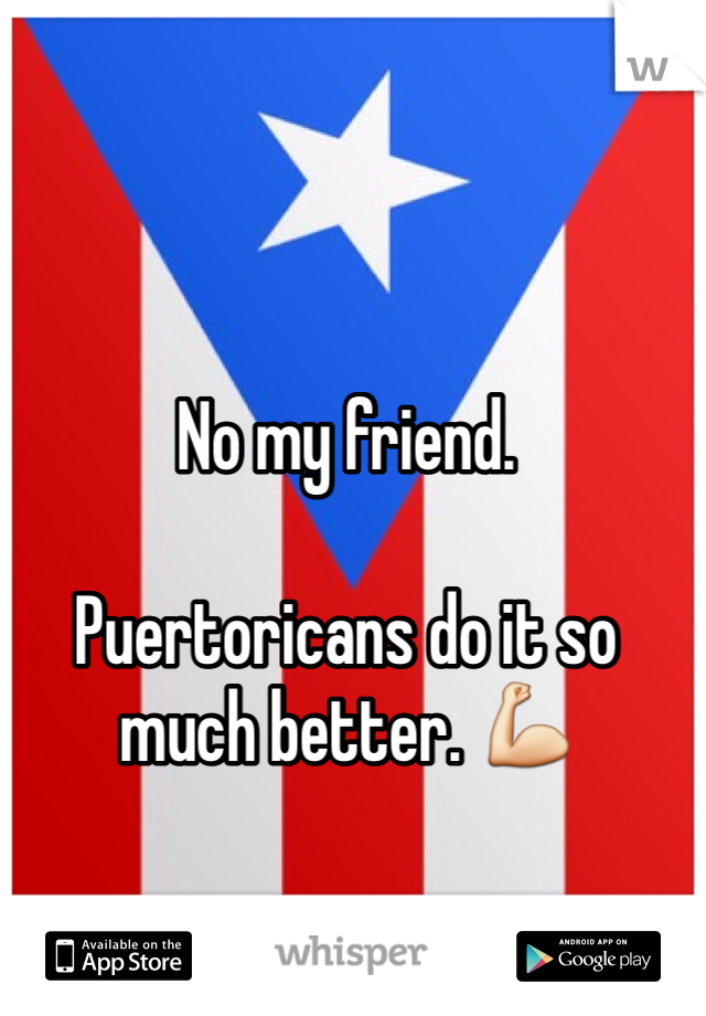 No my friend. 

Puertoricans do it so much better. 💪