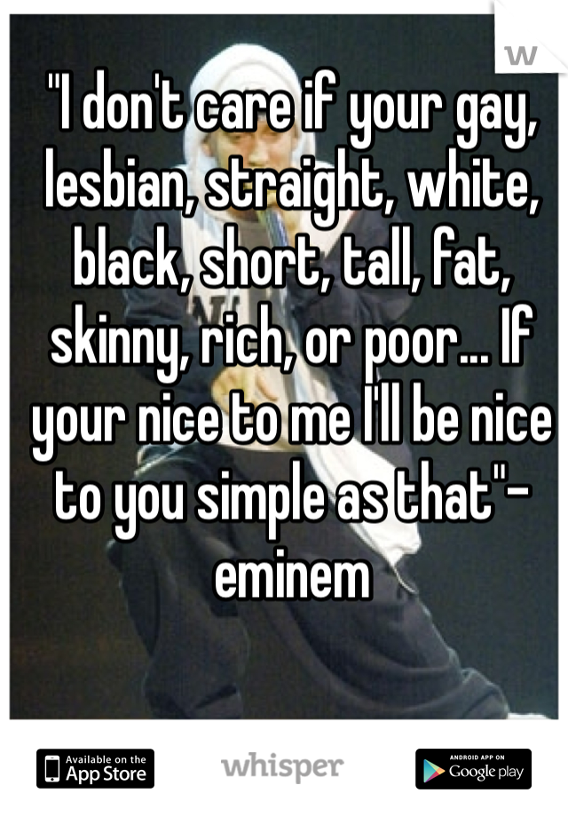 "I don't care if your gay, lesbian, straight, white, black, short, tall, fat, skinny, rich, or poor... If your nice to me I'll be nice to you simple as that"-eminem