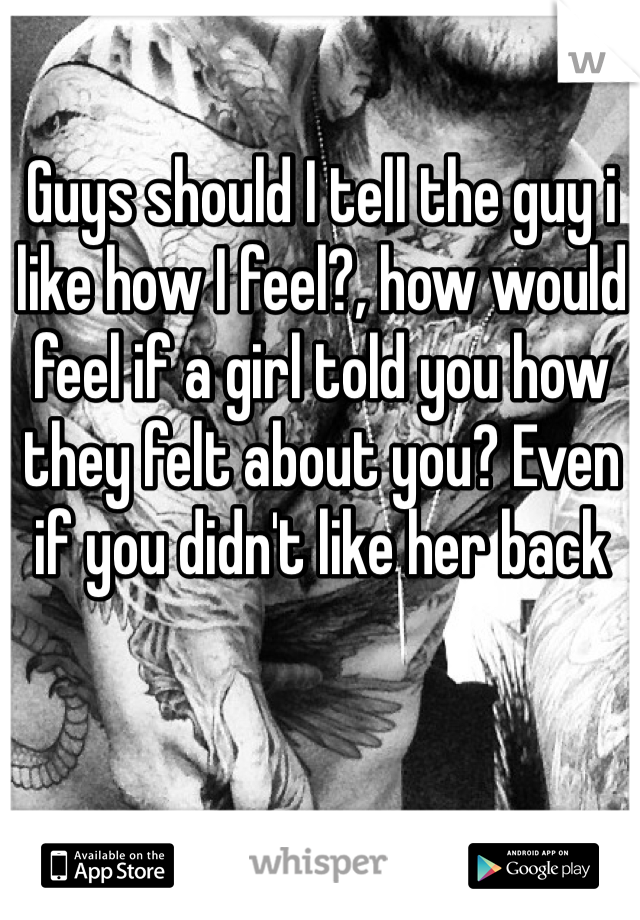 Guys should I tell the guy i like how I feel?, how would feel if a girl told you how they felt about you? Even if you didn't like her back 